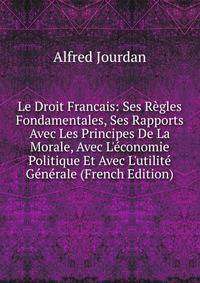 Le Droit Francais: Ses R?gles Fondamentales, Ses Rapports Avec Les Principes De La Morale, Avec L'?conomie Politique Et Avec L'utilit? G?n?rale (French Edition)
