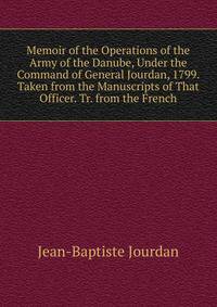 Memoir of the Operations of the Army of the Danube, Under the Command of General Jourdan, 1799. Taken from the Manuscripts of That Officer. Tr. from the French