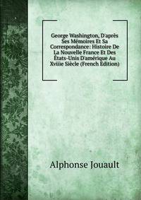 George Washington, D'apr?s Ses M?moires Et Sa Correspondance: Histoire De La Nouvelle France Et Des ?tats-Unis D'am?rique Au Xviiie Si?cle (French Edition)