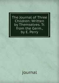 The Journal of Three Children: Written by Themselves. Tr. from the Germ., by E. Perry