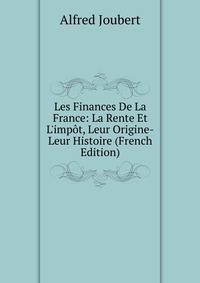 Les Finances De La France: La Rente Et L'imp?t, Leur Origine-Leur Histoire (French Edition)