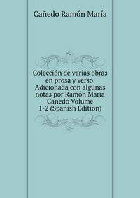 Coleccion de varias obras en prosa y verso. Adicionada con algunas notas por Ramon Maria Canedo Volume 1-2 (Spanish Edition)