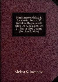 Ministarstvo Alekse S. Jovanovia: Podatci O Politikim Dogaajima U Srbiji Od 8. Jula 1900 Do 21. Marta 1901 Godine (Serbian Edition)