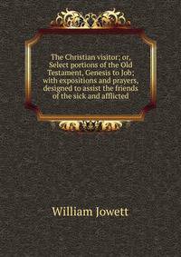 The Christian visitor; or, Select portions of the Old Testament, Genesis to Job; with expositions and prayers, designed to assist the friends of the sick and afflicted