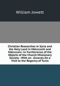 Christian Researches in Syria and the Holy Land in Mdcccxxiii and Mdcccxxiv: In Furtherance of the Objects of the Church Missionary Society : With an . Greaves On a Visit to the Regency of Tunis