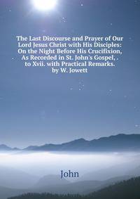 The Last Discourse and Prayer of Our Lord Jesus Christ with His Disciples: On the Night Before His Crucifixion, As Recorded in St. John's Gospel, . to Xvii. with Practical Remarks. by W. Jowett