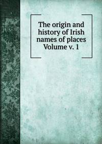 The origin and history of Irish names of places Volume v. 1