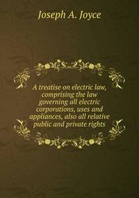 A treatise on electric law, comprising the law governing all electric corporations, uses and appliances, also all relative public and private rights
