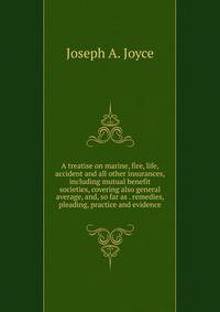 A treatise on marine, fire, life, accident and all other insurances, including mutual benefit societies, covering also general average, and, so far as . remedies, pleading, practice and evidence