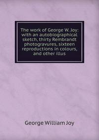 The work of George W. Joy: with an autobiographical sketch, thirty Rembrandt photogravures, sixteen reproductions in colours, and other illus