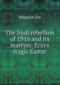 The Irish rebellion of 1916 and its martyrs: Erin's tragic Easter