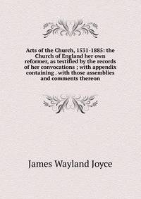 Acts of the Church, 1531-1885: the Church of England her own reformer, as testified by the records of her convocations ; with appendix containing . with those assemblies and comments thereon
