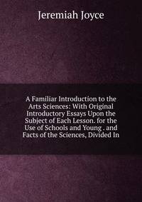 A Familiar Introduction to the Arts Sciences: With Original Introductory Essays Upon the Subject of Each Lesson. for the Use of Schools and Young . and Facts of the Sciences, Divided In