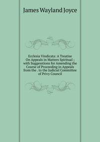 Ecclesia Vindicata: A Treatise On Appeals in Matters Spiritual ; with Suggesstions for Amending the Course of Proceeding in Appeals from the . to the Judicial Committee of Privy Council