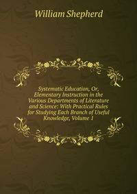 Systematic Education, Or, Elementary Instruction in the Various Departments of Literature and Science: With Practical Rules for Studying Each Branch of Useful Knowledge, Volume 1