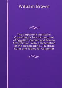 The Carpenter's Assistant: Containing a Succinct Account of Egyptian, Grecian and Roman Architecture : Also, a Description of the Tuscan, Doric, . Practical Rules and Tables for Carpenter