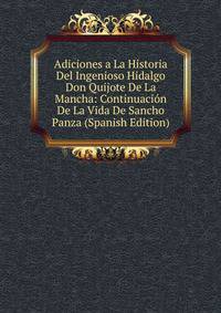 Adiciones a La Historia Del Ingenioso Hidalgo Don Quijote De La Mancha: Continuacion De La Vida De Sancho Panza (Spanish Edition)