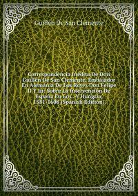 Correspondencia Inedita De Don Guillen De San Clemente, Embajador En Alemania De Los Reyes Don Felipe II Y Iii: Sobre La Intervencion De Espana En Los . Y Hungria, 1581-1608 (Spanish Edition)