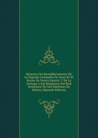 Relacion Del Restablecimiento De La Sagrada Compania De Jesus En El Reyno De Nueva Espana: Y De La Entrega A Sus Religiosos Del Real Seminario De San Ildefonso De Mexico (Spanish Edition)