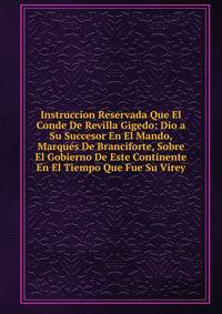 Instruccion Reservada Que El Conde De Revilla Gigedo: Dio a Su Succesor En El Mando, Marques De Branciforte, Sobre El Gobierno De Este Continente En El Tiempo Que Fue Su Virey