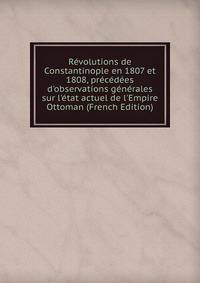 R?volutions de Constantinople en 1807 et 1808, pr?c?d?es d'observations g?n?rales sur l'?tat actuel de l'Empire Ottoman (French Edition)