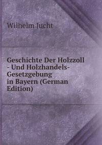 Geschichte Der Holzzoll - Und Holzhandels-Gesetzgebung in Bayern (German Edition)