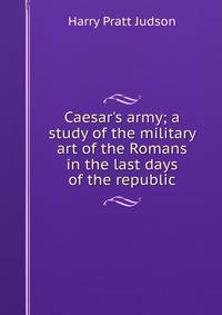 Caesar's army; a study of the military art of the Romans in the last days of the republic
