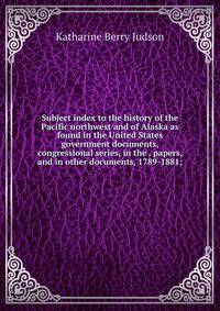Subject index to the history of the Pacific northwest and of Alaska as found in the United States government documents, congressional series, in the . papers, and in other documents, 1789-1881;