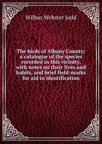 The birds of Albany County; a catalogue of the species recorded in this vicinity, with notes on their lives and habits, and brief field-marks for aid in identification
