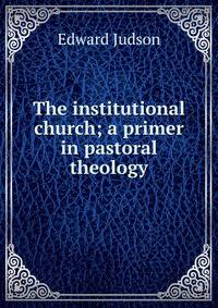 The institutional church; a primer in pastoral theology