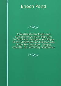 A Treatise On the Mode and Subjects of Christian Baptism: In Two Parts. Designed As a Reply to the Statements and Reasonings of the Rev. Adoniram . Chapel, Calcutta, On Lord's-Day, September
