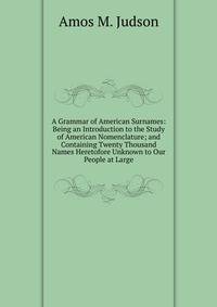 A Grammar of American Surnames: Being an Introduction to the Study of American Nomenclature; and Containing Twenty Thousand Names Heretofore Unknown to Our People at Large