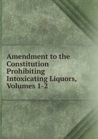 Amendment to the Constitution Prohibiting Intoxicating Liquors, Volumes 1-2