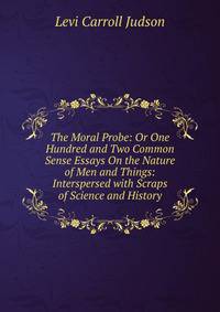 The Moral Probe: Or One Hundred and Two Common Sense Essays On the Nature of Men and Things: Interspersed with Scraps of Science and History