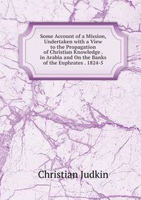 Some Account of a Mission, Undertaken with a View to the Propagation of Christian Knowledge . in Arabia and On the Banks of the Euphrates . 1824-5