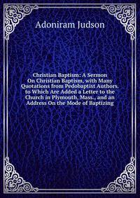 Christian Baptism: A Sermon On Christian Baptism, with Many Quotations from Pedobaptist Authors. to Which Are Added a Letter to the Church in Plymouth, Mass., and an Address On the Mode of Baptizing
