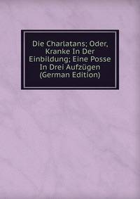 Die Charlatans; Oder, Kranke In Der Einbildung; Eine Posse In Drei Aufzugen (German Edition)