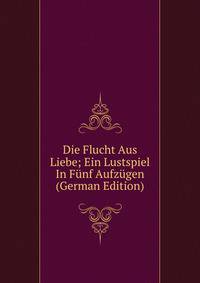 Die Flucht Aus Liebe; Ein Lustspiel In Funf Aufzugen (German Edition)