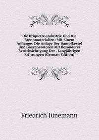 Die Briquette-Industrie Und Die Brennmaterialien: Mit Einem Anhange: Die Anlage Der Dampfkessel Und Gasgeneratoren Mit Besonderer Berucksichtigung Der . Langjahrigen Erfhrungen (German Edition)