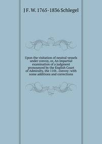 Upon the visitation of neutral vessels under convoy, or, An impartial examination of a judgment pronounced by the English Court of Admiralty, the 11th . convoy: with some additions and corrections