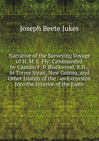 Narrative of the Surveying Voyage of H. M. S. Fly: Commanded by Captain F. P. Blackwood, R.N., in Torres Strait, New Guinea, and Other Islands of the . an Excursion Into the Interior of the Easte