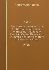 The Second Death and the Restitution of All Things: With Some Preliminary Remarks On the Nature and Inspiration of Holy Scripture ; a Letter to a Friend