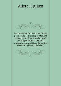Dictionnaire de police moderne pour toute la France; contenant . l'analyse et le rapprochement des dispositions, . des lois, ordonances, . mati?res de police Volume 1 (French Edition)