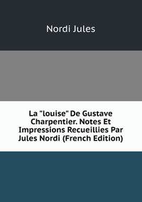 La "louise" De Gustave Charpentier. Notes Et Impressions Recueillies Par Jules Nordi (French Edition)