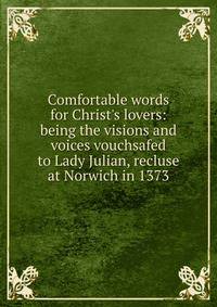 Comfortable words for Christ's lovers: being the visions and voices vouchsafed to Lady Julian, recluse at Norwich in 1373