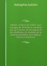 Weber a Paris en 1826: son voyage de Dresde a Londres par la France, la musique et les theatres, le monde et la presse pendant son sejour (French Edition)