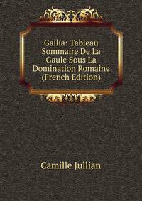 Gallia: Tableau Sommaire De La Gaule Sous La Domination Romaine (French Edition)