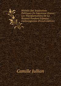 Histoire Des Institutions Politiques De L'ancienne France: Les Transformations De La Royaut? Pendant L'?poque Carlovingienne (French Edition)