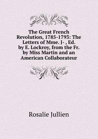 The Great French Revolution, 1785-1793: The Letters of Mme. J- , Ed. by E. Lockroy, from the Fr. by Miss Martin and an American Collaborateur