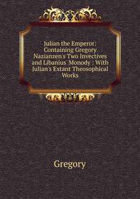 Julian the Emperor: Containing Gregory Nazianzen's Two Invectives and Libanius' Monody : With Julian's Extant Theosophical Works